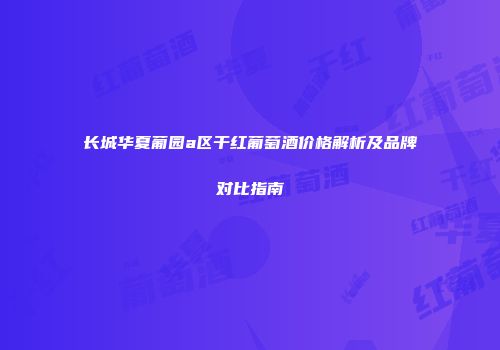 长城华夏葡园a区干红葡萄酒价格解析及品牌对比指南