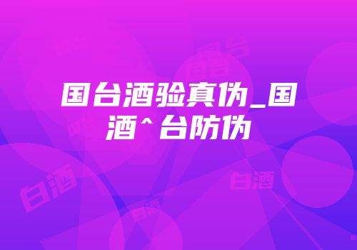国台酒验真伪_国酒^台防伪