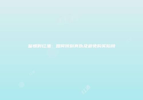 警惕假红酒：如何辨别真伪及避免购买陷阱