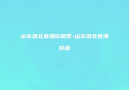山东洛北春酒价格表-山东洛北春酒价格
