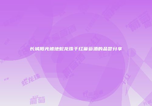 长城阳光坡地蛇龙珠干红葡萄酒的品尝分享