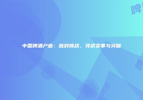 中国啤酒产业：应对挑战，寻求变革与突破