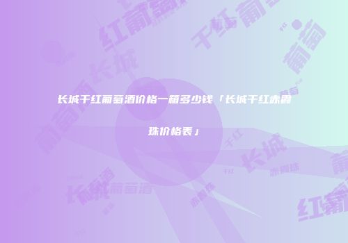 长城干红葡萄酒价格一箱多少钱「长城干红赤霞珠价格表」