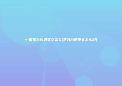 中国茅台白酒英文怎么(茅台白酒英文怎么说)