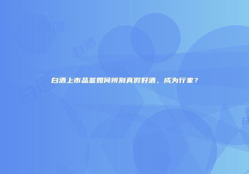 白酒上市品鉴如何辨别真假好酒，成为行家？