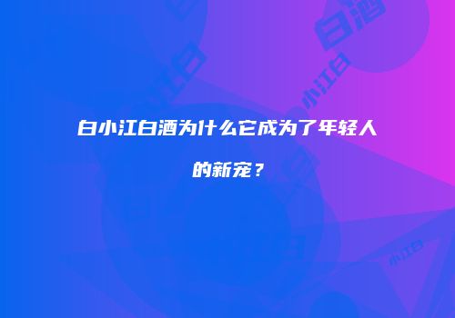 白小江白酒为什么它成为了年轻人的新宠？
