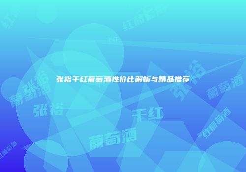 张裕干红葡萄酒性价比解析与精品推荐