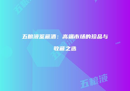 五粮液鉴藏酒：高端市场的珍品与收藏之选