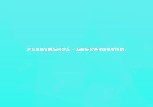 茅台52度的陈窖封坛「五粮液窖陈酒52度价格」