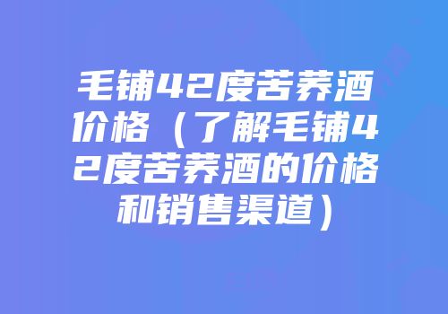 毛铺42度苦荞酒价格（了解毛铺42度苦荞酒的价格和销售渠道）
