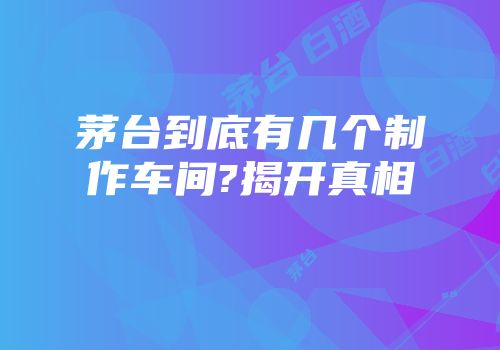茅台到底有几个制作车间?揭开真相