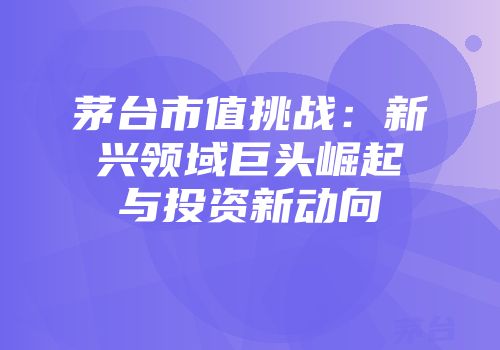 茅台市值挑战：新兴领域巨头崛起与投资新动向