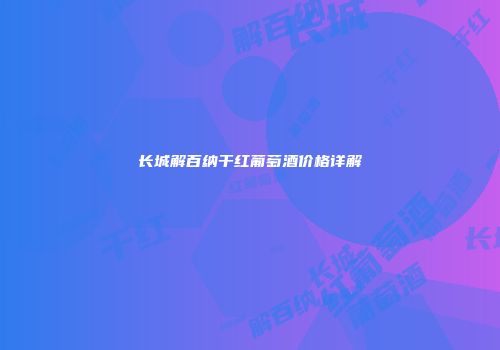 长城解百纳干红葡萄酒价格详解