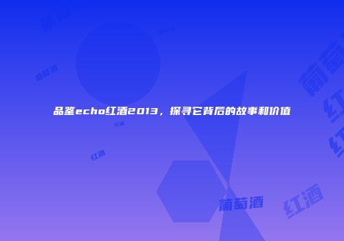 品鉴echo红酒2013，探寻它背后的故事和价值
