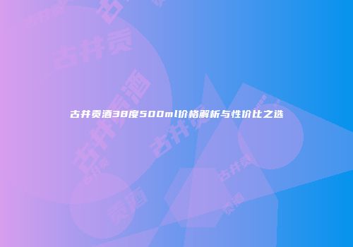 古井贡酒38度500ml价格解析与性价比之选