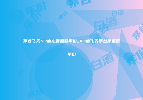 茅台飞天53度在哪里看年份_43度飞天茅台哪里看年份
