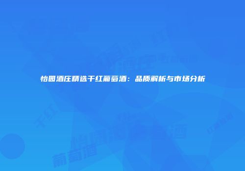 怡园酒庄精选干红葡萄酒：品质解析与市场分析