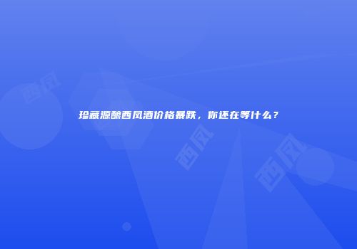 珍藏源酿西凤酒价格暴跌，你还在等什么？