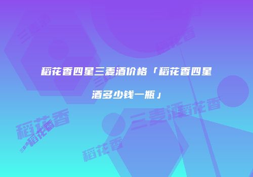 稻花香四星三麦酒价格「稻花香四星酒多少钱一瓶」