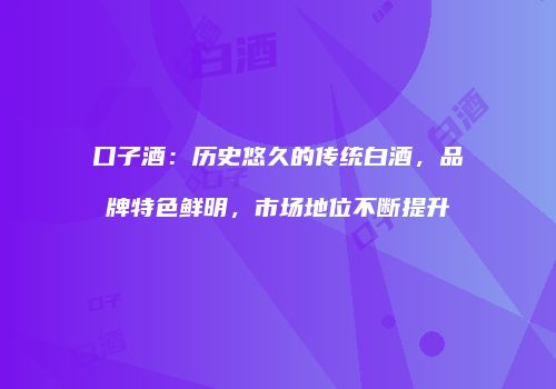 口子酒：历史悠久的传统白酒，品牌特色鲜明，市场地位不断提升