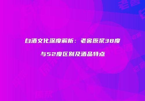 白酒文化深度解析：老窖原浆38度与52度区别及酒品特点