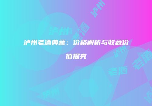 泸州老酒典藏：价格解析与收藏价值探究