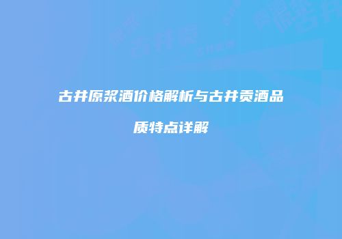 古井原浆酒价格解析与古井贡酒品质特点详解