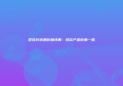 杏花村汾酒价格详解：多款产品价格一览