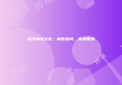 探寻神农文化：解答疑问，传承智慧