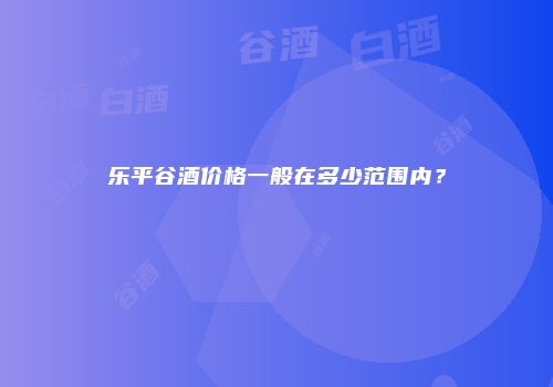 乐平谷酒价格一般在多少范围内？
