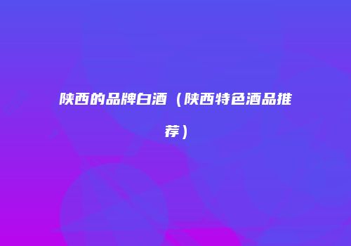 陕西的品牌白酒（陕西特色酒品推荐）