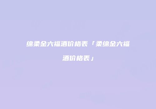 绵柔金六福酒价格表「柔绵金六福酒价格表」