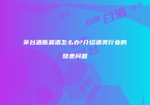 茅台酒瓶漏酒怎么办?介绍酒类行业的隐患问题