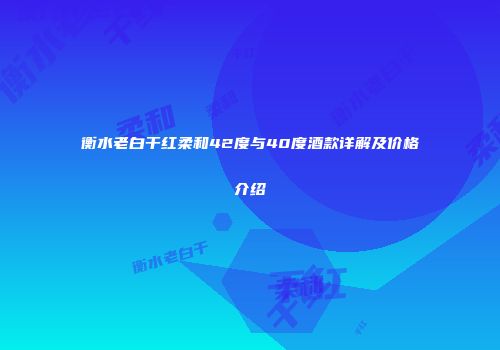 衡水老白干红柔和42度与40度酒款详解及价格介绍