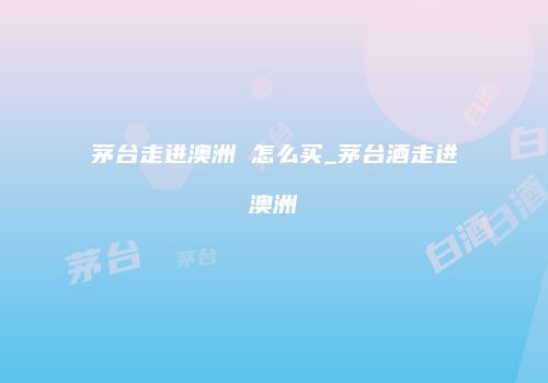 茅台走进澳洲 怎么买_茅台酒走进澳洲