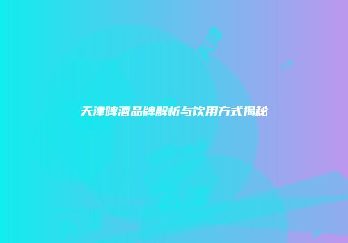 天津啤酒品牌解析与饮用方式揭秘