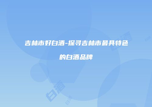 吉林市好白酒-探寻吉林市最具特色的白酒品牌