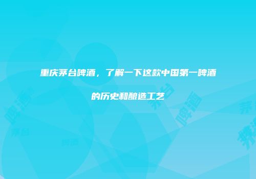 重庆茅台啤酒，了解一下这款中国第一啤酒的历史和酿造工艺