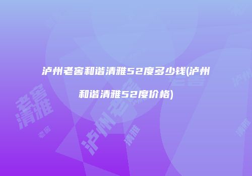 泸州老窖和谐清雅52度多少钱(泸州和谐清雅52度价格)