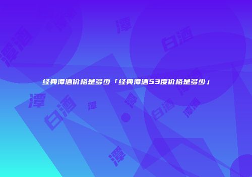 经典潭酒价格是多少「经典潭酒53度价格是多少」