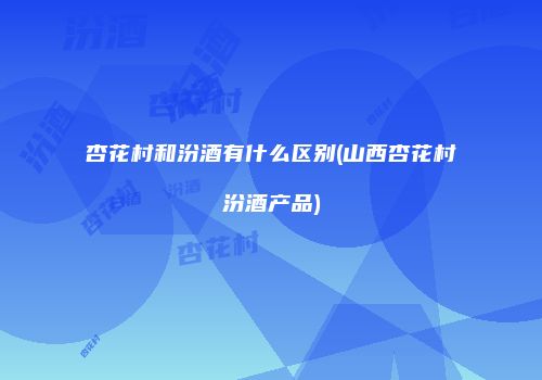 杏花村和汾酒有什么区别(山西杏花村汾酒产品)