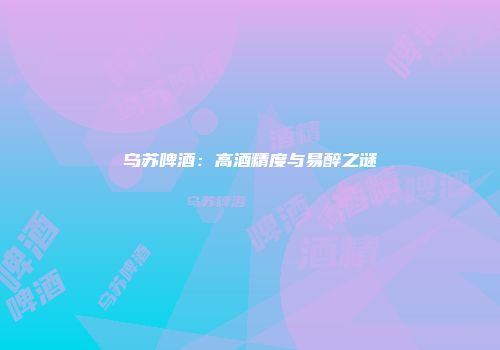 乌苏啤酒：高酒精度与易醉之谜