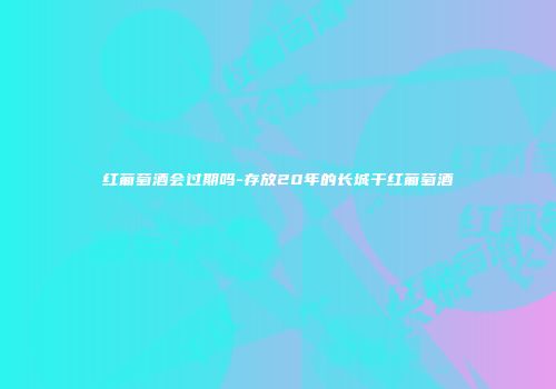 红葡萄酒会过期吗-存放20年的长城干红葡萄酒