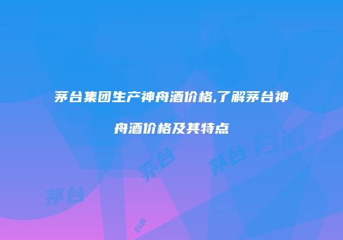 茅台集团生产神舟酒价格,了解茅台神舟酒价格及其特点