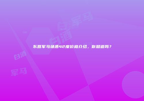 东营军马场酒42度价格介绍，你知道吗？