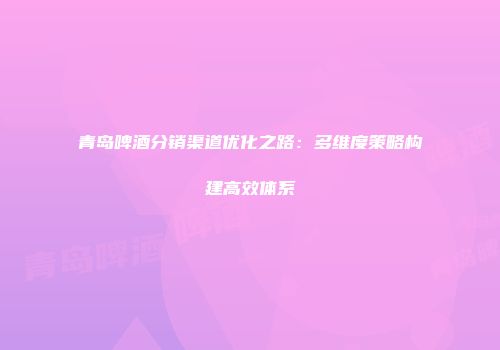 青岛啤酒分销渠道优化之路：多维度策略构建高效体系