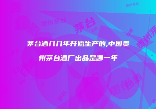 茅台酒几几年开始生产的,中国贵州茅台酒厂出品是哪一年