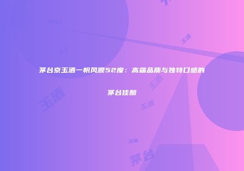 茅台京玉酒一帆风顺52度：高端品质与独特口感的茅台佳酿