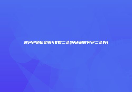 古河州酒价格表42度二品(好还是古河州二品好)