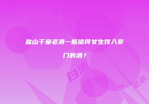 盐山千童老酒一瓶值得女生嫁入豪门的酒？